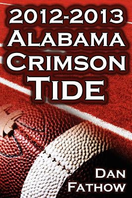 The 2012 - 2013 Alabama Crimson Tide - SEC Champions, the Pursuit of Back-To-Back BCS National Championships, & a College Football Legacy by Fathow, Dan