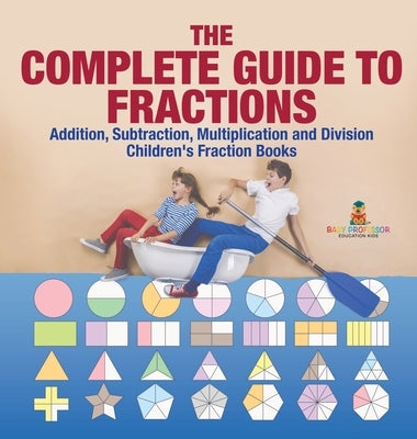The Complete Guide to Fractions: Addition, Subtraction, Multiplication and Division Children's Fraction Books by Baby Professor