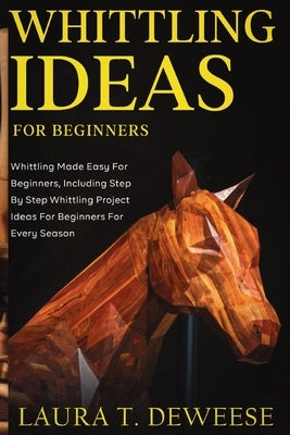 Whittling Ideas for Beginners: Whittling Made Easy for Beginners, Including Step by Step Whittling Project Ideas for Beginners for Every Season by T. Deweese, Laura