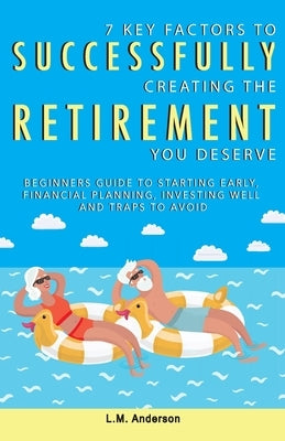 7 Key Factors To Successfully Creating The Retirement You Deserve: Beginners Guide To Starting Early, Financial Planning, Investing Well, and Traps To by Anderson, L. M.