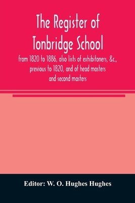 The register of Tonbridge School, from 1820 to 1886, also lists of exhibitoners, &c., previous to 1820, and of head masters and second masters by O. Hughes Hughes, W.