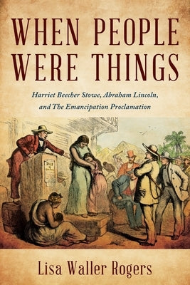 When People Were Things: Harriet Beecher Stowe, Abraham Lincoln, and the Emancipation Proclamation by Rogers, Lisa Waller