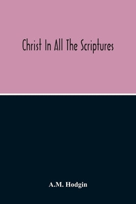 Christ In All The Scriptures, 'And Beginning At Moses And All The Prophets He Expounded Unto Them In All The Scriptures The Things Concerning Himself' by Hodgin, A. M.