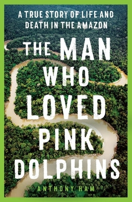 The Man Who Loved Pink Dolphins: A True Story of Life and Death in the Amazon by Ham, Anthony