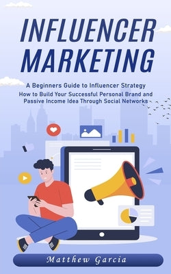 Influencer Marketing: A Beginners Guide to Influencer Strategy (How to Build Your Successful Personal Brand and Passive Income Idea Through by Garcia, Matthew