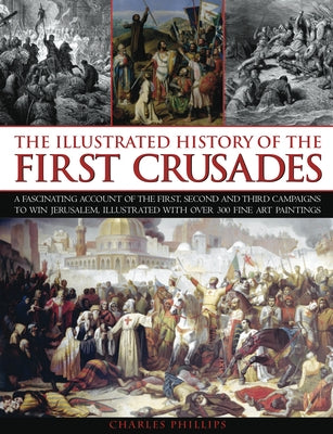Illustrated History of the First Crusades: A Fascinating Account of the First, Second and Third Campaigns to Win Jerusalem, Illustrated with Over 300 by Phillips, Charles