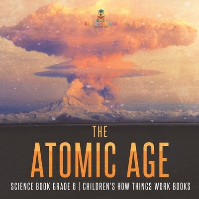 The Atomic Age - Science Book Grade 6 Children's How Things Work Books by Baby Professor