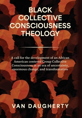 Black Collective Consciousness Theology: A call for the development of an African American centered Group Collective Consciousness in an era of uncert by Daugherty, Van