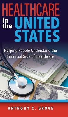 Healthcare in the United States: Helping People Understand the Financial Side of Healthcare by Grove, Anthony C.