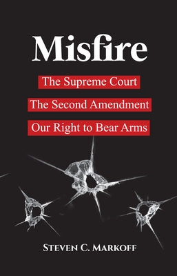 Misfire: The Supreme Court, the Second Amendment, and Our Right to Bear Arms by Markoff, Steven C.