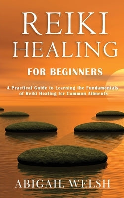 Reiki Healing for Beginners: A Practical Guide to Learning the Fundamentals of Reiki Healing for Common Ailments by Welsh, Abigail