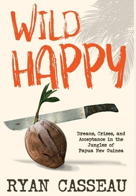 Wild Happy: Dreams, Crises, and Acceptance in the Jungles of Papua New Guinea by Casseau, Ryan