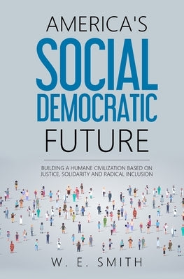 America's Social Democratic Future: Building a Humane Civilization Based on Justice, Solidarity and Radical Inclusion: Building a Humane Civilization by Smith, W. E.