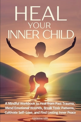 Heal Your Inner Child: A Mindful Workbook to Heal from Past Trauma, Mend Emotional Wounds, Break Toxic Patterns, Cultivate Self-Love, and Find Lasting by Mills, Madeline