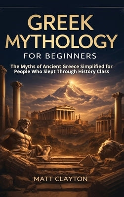 Greek Mythology for Beginners: The Myths of Ancient Greece Simplified for People Who Slept Through History Class by Clayton, Matt