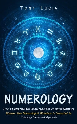 Numerology: How to Embrace the Synchronicities of Angel Numbers (Discover How Numerological Divination is Connected to Astrology Tarot and Ayurveda) by Lucia, Tony