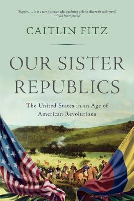 Our Sister Republics: The United States in an Age of American Revolutions by Fitz, Caitlin