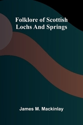 Folklore of Scottish Lochs and Springs by M. Mackinlay, James