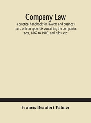 Company law: a practical handbook for lawyers and business men, with an appendix containing the companies acts, 1862 to 1900, and rules, etc by Beaufort Palmer, Francis