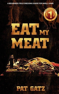 Eat My Meat: A Beginners Field Dressing Guide for Small Game by Gatz, Pat