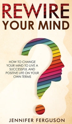 Rewire Your Mind: How To Change Your Mind To Live A Successful And Positive Life On Your Own Terms by Ferguson, Jennifer