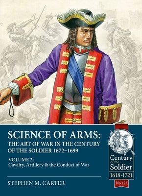 Science of Arms: The Art of War in the Century of the Soldier 1672 - 1699: Volume 2 - The Cavalry, Artillery & Conduct of War by Carter, Stephen M.