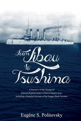 From Libau to Tsushima: A Narrative of the Voyage of Admiral Rojdestvensky's Fleet to Eastern Seas, Including a Detailed Account of the Dogger by Politovsky, EugÃ¨ne S.