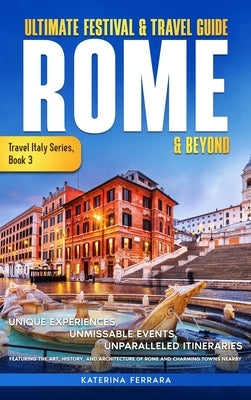 Ultimate Festival & Travel Guide Rome & Beyond: Unforgettable Experiences, Unmissable Events, Unparalleled Itineraries Featuring the Art, History, and by Ferrara, Katerina