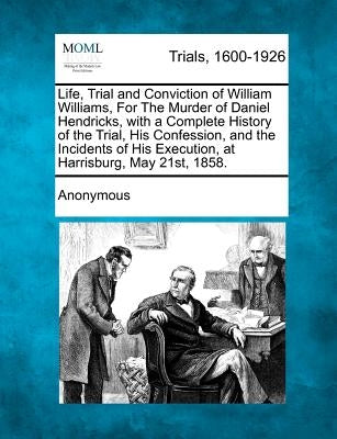 Life, Trial and Conviction of William Williams, for the Murder of Daniel Hendricks, with a Complete History of the Trial, His Confession, and the Inci by Anonymous