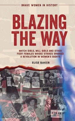 Blazing the Way: Match Girls, Mill Girls and Other Fiery Females Whose Strikes Sparked a Revolution in Women's Rights by Baker, Elise