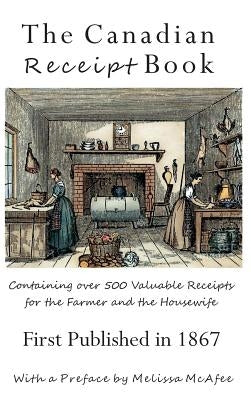 The Canadian Receipt Book: Containing over 500 Valuable Receipts for the Farmer and the Housewife, First Published in 1867, Deluxe Casebound Edition by McAfee, Melissa