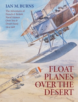 Floatplanes Over The Desert: The Adventures of French & British Naval Airmen Over Sea & Desert Sand 1914-1918 by Burns, Ian M.