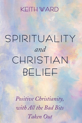 Spirituality and Christian Belief: Positive Christianity, with All the Bad Bits Taken Out by Ward, Keith