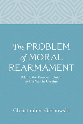 The Problem of Moral Rearmament: Poland, the European Union, and the War in Ukraine by Garbowski, Christopher