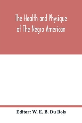 The health and physique of the Negro American: report of a social study made under the direction of Atlanta University: together with the Proceedings by E. B. Du Bois, W.