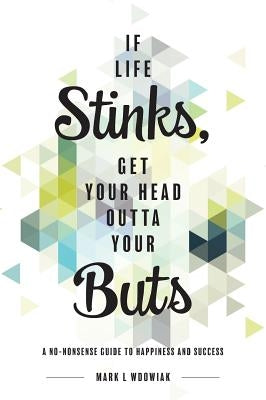 If Life Stinks, Get Your Head Outta Your Buts: A No-Nonsense Guide to Happiness and Success by Wdowiak, Mark L.