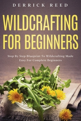 Wildcrafting For Beginners: Step By Step Blueprint To Wildcrafting Made Easy For Complete Beginners by Reed, Derrick
