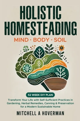 Holistic Homesteading Mind Body Soil: Transform Your Life with Self-Sufficient Practices in Gardening, Herbal Remedies, Canning & Preservation for a M by Hoverman, Mitchell A.