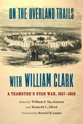 On the Overland Trails with William Clark: A Teamster's Utah War, 1857-1858 by MacKinnon, William P.