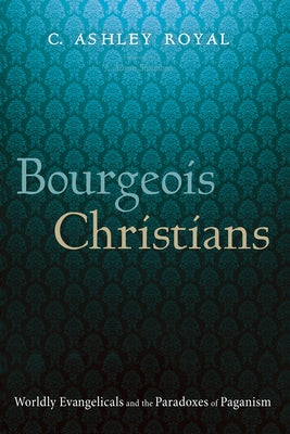 Bourgeois Christians: Worldly Evangelicals and the Paradoxes of Paganism by Royal, C. Ashley