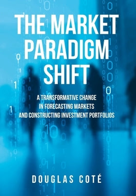 The Market Paradigm Shift: A Transformative Change in Forecasting Financial Markets and Constructing Investment Portfolios by CotÃ©, Douglas