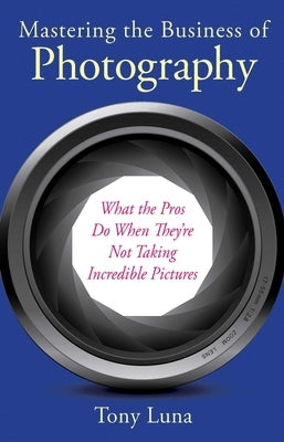 Mastering the Business of Photography: What the Pros Do When They're Not Taking Incredible Pictures by Luna, Tony