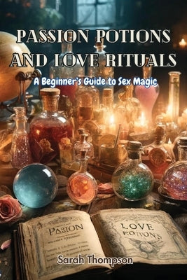 Passion Potions and Love Rituals: A Beginner's Guide to Sex Magic by Thompson, Sarah