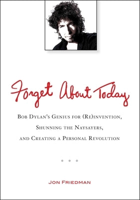 Forget About Today: Bob Dylan's Genius for (Re)invention, Shunning the Naysayers, and Creating a Per sonal Revolution by Friedman, Jon