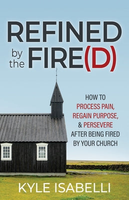 Refined by the Fire(d): How to Process Pain, Regain Purpose, and Persevere After Being Fired by Your Church by Isabelli, Kyle