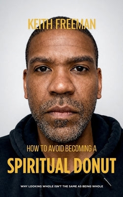 How to To Avoid Becoming A Spiritual Donut: Why Looking Whole Isn't The Same As Being Whole by Freeman, Keith