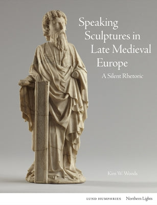 Speaking Sculptures in Late Medieval Europe: A Silent Rhetoric by Woods, Kim W.