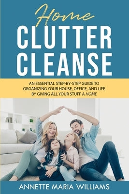 Home Clutter Cleanse: An Essential Step-by-Step Guide to Organizing your House, Office, and Life by Giving All Your Stuff a Home by Williams, Annette Maria