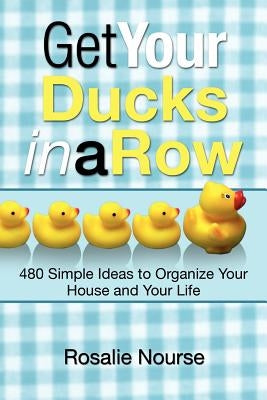 Get Your Ducks in a Row: 480 Simple Ideas to Organize Your House and Your Life by Nourse, Rosalie