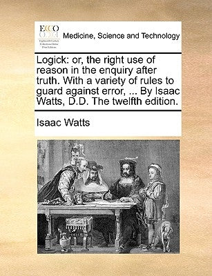 Logick: or, the right use of reason in the enquiry after truth. With a variety of rules to guard against error, ... By Isaac Watts, D.D. The twelfth e by Watts, Isaac